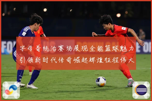 字母哥统治赛场展现全能篮球魅力引领新时代传奇崛起辉煌征程伟大-深度解析