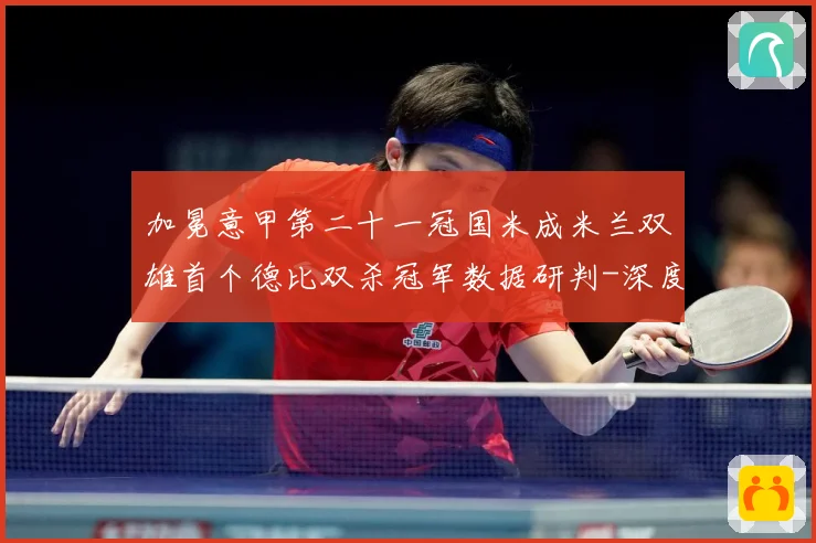 加冕意甲第二十一冠国米成米兰双雄首个德比双杀冠军数据研判-深度解析