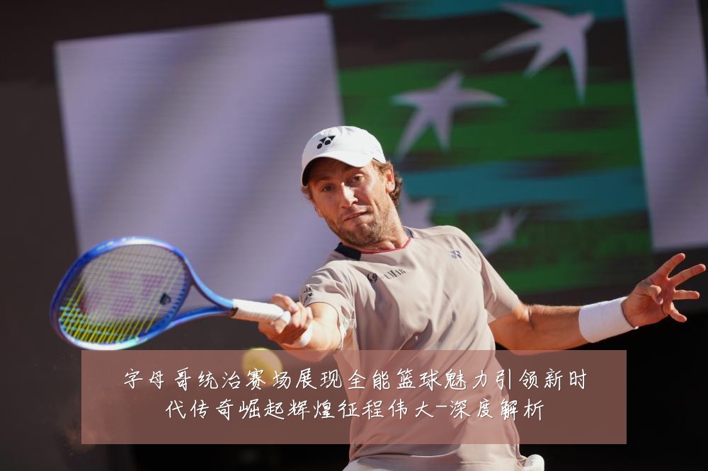 字母哥统治赛场展现全能篮球魅力引领新时代传奇崛起辉煌征程伟大-深度解析